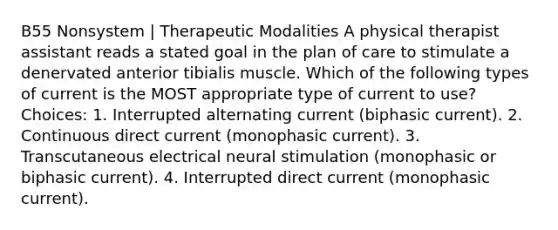 B55 Nonsystem | Therapeutic Modalities A physical therapist assistant reads a stated goal in the plan of care to stimulate a denervated anterior tibialis muscle. Which of the following types of current is the MOST appropriate type of current to use? Choices: 1. Interrupted alternating current (biphasic current). 2. Continuous direct current (monophasic current). 3. Transcutaneous electrical neural stimulation (monophasic or biphasic current). 4. Interrupted direct current (monophasic current).