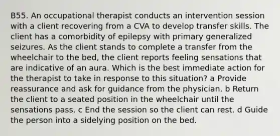 B55. An occupational therapist conducts an intervention session with a client recovering from a CVA to develop transfer skills. The client has a comorbidity of epilepsy with primary generalized seizures. As the client stands to complete a transfer from the wheelchair to the bed, the client reports feeling sensations that are indicative of an aura. Which is the best immediate action for the therapist to take in response to this situation? a Provide reassurance and ask for guidance from the physician. b Return the client to a seated position in the wheelchair until the sensations pass. c End the session so the client can rest. d Guide the person into a sidelying position on the bed.