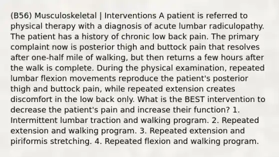 (B56) Musculoskeletal | Interventions A patient is referred to physical therapy with a diagnosis of acute lumbar radiculopathy. The patient has a history of chronic low back pain. The primary complaint now is posterior thigh and buttock pain that resolves after one-half mile of walking, but then returns a few hours after the walk is complete. During the physical examination, repeated lumbar flexion movements reproduce the patient's posterior thigh and buttock pain, while repeated extension creates discomfort in the low back only. What is the BEST intervention to decrease the patient's pain and increase their function? 1. Intermittent lumbar traction and walking program. 2. Repeated extension and walking program. 3. Repeated extension and piriformis stretching. 4. Repeated flexion and walking program.