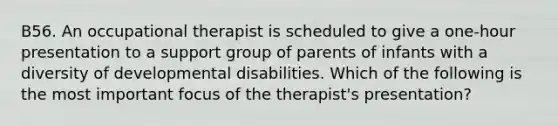 B56. An occupational therapist is scheduled to give a one-hour presentation to a support group of parents of infants with a diversity of developmental disabilities. Which of the following is the most important focus of the therapist's presentation?