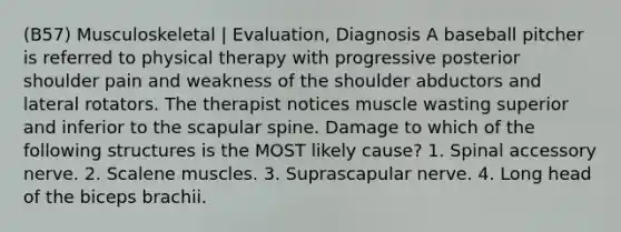 (B57) Musculoskeletal | Evaluation, Diagnosis A baseball pitcher is referred to physical therapy with progressive posterior shoulder pain and weakness of the shoulder abductors and lateral rotators. The therapist notices muscle wasting superior and inferior to the scapular spine. Damage to which of the following structures is the MOST likely cause? 1. Spinal accessory nerve. 2. Scalene muscles. 3. Suprascapular nerve. 4. Long head of the biceps brachii.