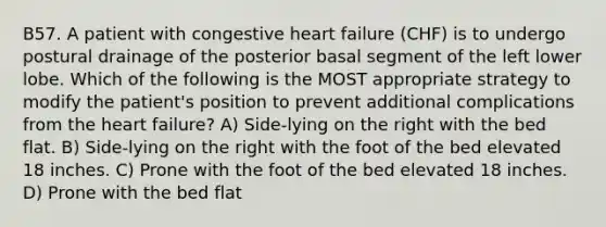 B57. A patient with congestive heart failure (CHF) is to undergo postural drainage of the posterior basal segment of the left lower lobe. Which of the following is the MOST appropriate strategy to modify the patient's position to prevent additional complications from the heart failure? A) Side-lying on the right with the bed flat. B) Side-lying on the right with the foot of the bed elevated 18 inches. C) Prone with the foot of the bed elevated 18 inches. D) Prone with the bed flat