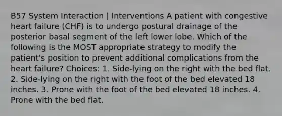 B57 System Interaction | Interventions A patient with congestive heart failure (CHF) is to undergo postural drainage of the posterior basal segment of the left lower lobe. Which of the following is the MOST appropriate strategy to modify the patient's position to prevent additional complications from the heart failure? Choices: 1. Side-lying on the right with the bed flat. 2. Side-lying on the right with the foot of the bed elevated 18 inches. 3. Prone with the foot of the bed elevated 18 inches. 4. Prone with the bed flat.