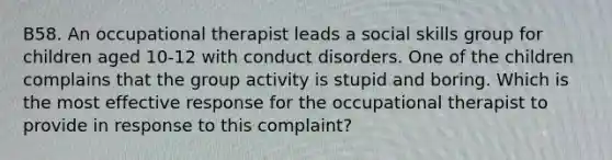 B58. An occupational therapist leads a social skills group for children aged 10-12 with conduct disorders. One of the children complains that the group activity is stupid and boring. Which is the most effective response for the occupational therapist to provide in response to this complaint?