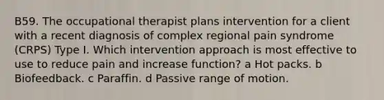 B59. The occupational therapist plans intervention for a client with a recent diagnosis of complex regional pain syndrome (CRPS) Type I. Which intervention approach is most effective to use to reduce pain and increase function? a Hot packs. b Biofeedback. c Paraffin. d Passive range of motion.