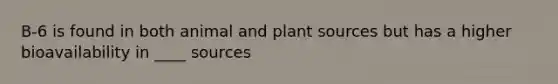 B-6 is found in both animal and plant sources but has a higher bioavailability in ____ sources