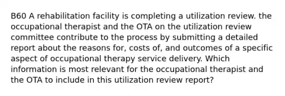 B60 A rehabilitation facility is completing a utilization review. the occupational therapist and the OTA on the utilization review committee contribute to the process by submitting a detailed report about the reasons for, costs of, and outcomes of a specific aspect of occupational therapy service delivery. Which information is most relevant for the occupational therapist and the OTA to include in this utilization review report?