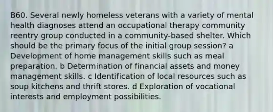 B60. Several newly homeless veterans with a variety of mental health diagnoses attend an occupational therapy community reentry group conducted in a community-based shelter. Which should be the primary focus of the initial group session? a Development of home management skills such as meal preparation. b Determination of financial assets and money management skills. c Identification of local resources such as soup kitchens and thrift stores. d Exploration of vocational interests and employment possibilities.