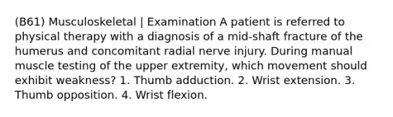 (B61) Musculoskeletal | Examination A patient is referred to physical therapy with a diagnosis of a mid-shaft fracture of the humerus and concomitant radial nerve injury. During manual muscle testing of the upper extremity, which movement should exhibit weakness? 1. Thumb adduction. 2. Wrist extension. 3. Thumb opposition. 4. Wrist flexion.