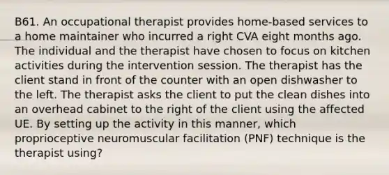 B61. An occupational therapist provides home-based services to a home maintainer who incurred a right CVA eight months ago. The individual and the therapist have chosen to focus on kitchen activities during the intervention session. The therapist has the client stand in front of the counter with an open dishwasher to the left. The therapist asks the client to put the clean dishes into an overhead cabinet to the right of the client using the affected UE. By setting up the activity in this manner, which proprioceptive neuromuscular facilitation (PNF) technique is the therapist using?