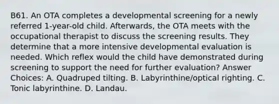 B61. An OTA completes a developmental screening for a newly referred 1-year-old child. Afterwards, the OTA meets with the occupational therapist to discuss the screening results. They determine that a more intensive developmental evaluation is needed. Which reflex would the child have demonstrated during screening to support the need for further evaluation? Answer Choices: A. Quadruped tilting. B. Labyrinthine/optical righting. C. Tonic labyrinthine. D. Landau.