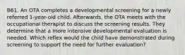 B61. An OTA completes a developmental screening for a newly referred 1-year-old child. Afterwards, the OTA meets with the occupational therapist to discuss the screening results. They determine that a more intensive developmental evaluation is needed. Which reflex would the child have demonstrated during screening to support the need for further evaluation?