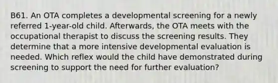 B61. An OTA completes a developmental screening for a newly referred 1-year-old child. Afterwards, the OTA meets with the occupational therapist to discuss the screening results. They determine that a more intensive developmental evaluation is needed. Which reflex would the child have demonstrated during screening to support the need for further evaluation?