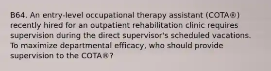 B64. An entry-level occupational therapy assistant (COTA®) recently hired for an outpatient rehabilitation clinic requires supervision during the direct supervisor's scheduled vacations. To maximize departmental efficacy, who should provide supervision to the COTA®?