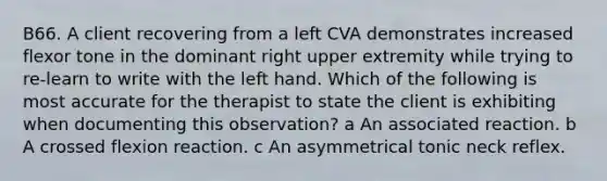 B66. A client recovering from a left CVA demonstrates increased flexor tone in the dominant right upper extremity while trying to re-learn to write with the left hand. Which of the following is most accurate for the therapist to state the client is exhibiting when documenting this observation? a An associated reaction. b A crossed flexion reaction. c An asymmetrical tonic neck reflex.