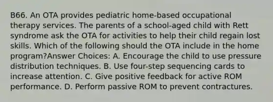 B66. An OTA provides pediatric home-based occupational therapy services. The parents of a school-aged child with Rett syndrome ask the OTA for activities to help their child regain lost skills. Which of the following should the OTA include in the home program?Answer Choices: A. Encourage the child to use pressure distribution techniques. B. Use four-step sequencing cards to increase attention. C. Give positive feedback for active ROM performance. D. Perform passive ROM to prevent contractures.