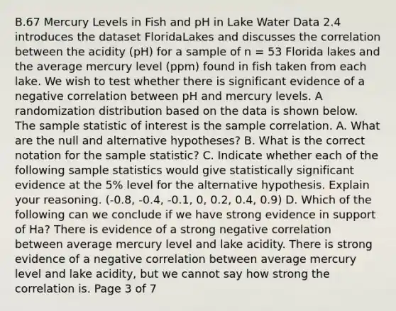 B.67 Mercury Levels in Fish and pH in Lake Water Data 2.4 introduces the dataset FloridaLakes and discusses the correlation between the acidity (pH) for a sample of n = 53 Florida lakes and the average mercury level (ppm) found in fish taken from each lake. We wish to test whether there is significant evidence of a negative correlation between pH and mercury levels. A randomization distribution based on the data is shown below. The sample statistic of interest is the sample correlation. A. What are the null and alternative hypotheses? B. What is the correct notation for the sample statistic? C. Indicate whether each of the following sample statistics would give statistically significant evidence at the 5% level for the alternative hypothesis. Explain your reasoning. (-0.8, -0.4, -0.1, 0, 0.2, 0.4, 0.9) D. Which of the following can we conclude if we have strong evidence in support of Ha? There is evidence of a strong negative correlation between average mercury level and lake acidity. There is strong evidence of a negative correlation between average mercury level and lake acidity, but we cannot say how strong the correlation is. Page 3 of 7