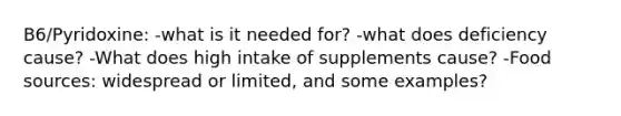 B6/Pyridoxine: -what is it needed for? -what does deficiency cause? -What does high intake of supplements cause? -Food sources: widespread or limited, and some examples?