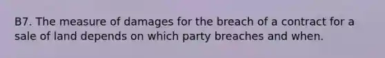 B7. The measure of damages for the breach of a contract for a sale of land depends on which party breaches and when.