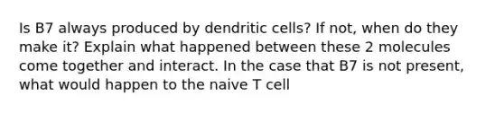 Is B7 always produced by dendritic cells? If not, when do they make it? Explain what happened between these 2 molecules come together and interact. In the case that B7 is not present, what would happen to the naive T cell