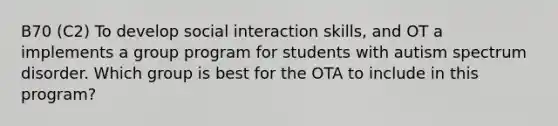 B70 (C2) To develop social interaction skills, and OT a implements a group program for students with autism spectrum disorder. Which group is best for the OTA to include in this program?