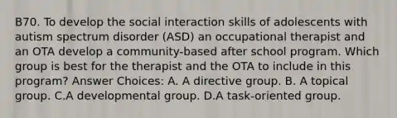 B70. To develop the social interaction skills of adolescents with autism spectrum disorder (ASD) an occupational therapist and an OTA develop a community-based after school program. Which group is best for the therapist and the OTA to include in this program? Answer Choices: A. A directive group. B. A topical group. C.A developmental group. D.A task-oriented group.