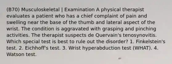 (B70) Musculoskeletal | Examination A physical therapist evaluates a patient who has a chief complaint of pain and swelling near the base of the thumb and lateral aspect of the wrist. The condition is aggravated with grasping and pinching activities. The therapist suspects de Quervain's tenosynovitis. Which special test is best to rule out the disorder? 1. Finkelstein's test. 2. Eichhoff's test. 3. Wrist hyperabduction test (WHAT). 4. Watson test.