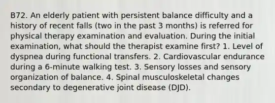 B72. An elderly patient with persistent balance difficulty and a history of recent falls (two in the past 3 months) is referred for physical therapy examination and evaluation. During the initial examination, what should the therapist examine first? 1. Level of dyspnea during functional transfers. 2. Cardiovascular endurance during a 6-minute walking test. 3. Sensory losses and sensory organization of balance. 4. Spinal musculoskeletal changes secondary to degenerative joint disease (DJD).