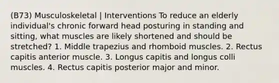 (B73) Musculoskeletal | Interventions To reduce an elderly individual's chronic forward head posturing in standing and sitting, what muscles are likely shortened and should be stretched? 1. Middle trapezius and rhomboid muscles. 2. Rectus capitis anterior muscle. 3. Longus capitis and longus colli muscles. 4. Rectus capitis posterior major and minor.