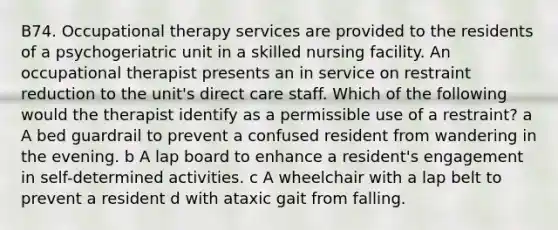 B74. Occupational therapy services are provided to the residents of a psychogeriatric unit in a skilled nursing facility. An occupational therapist presents an in service on restraint reduction to the unit's direct care staff. Which of the following would the therapist identify as a permissible use of a restraint? a A bed guardrail to prevent a confused resident from wandering in the evening. b A lap board to enhance a resident's engagement in self-determined activities. c A wheelchair with a lap belt to prevent a resident d with ataxic gait from falling.