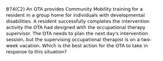 B74(C2) An OTA provides Community Mobility training for a resident in a group home for individuals with developmental disabilities. A resident successfully completes the intervention activity the OTA had designed with the occupational therapy supervisor. The OTA needs to plan the next day's intervention session, but the supervising occupational therapist is on a two-week vacation. Which is the best action for the OTA to take in response to this situation?