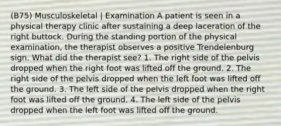 (B75) Musculoskeletal | Examination A patient is seen in a physical therapy clinic after sustaining a deep laceration of the right buttock. During the standing portion of the physical examination, the therapist observes a positive Trendelenburg sign. What did the therapist see? 1. The right side of the pelvis dropped when the right foot was lifted off the ground. 2. The right side of the pelvis dropped when the left foot was lifted off the ground. 3. The left side of the pelvis dropped when the right foot was lifted off the ground. 4. The left side of the pelvis dropped when the left foot was lifted off the ground.