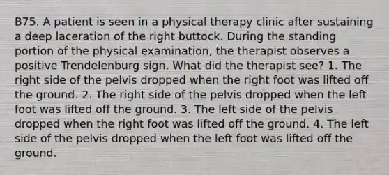 B75. A patient is seen in a physical therapy clinic after sustaining a deep laceration of the right buttock. During the standing portion of the physical examination, the therapist observes a positive Trendelenburg sign. What did the therapist see? 1. The right side of the pelvis dropped when the right foot was lifted off the ground. 2. The right side of the pelvis dropped when the left foot was lifted off the ground. 3. The left side of the pelvis dropped when the right foot was lifted off the ground. 4. The left side of the pelvis dropped when the left foot was lifted off the ground.