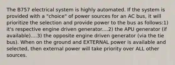 The B757 electrical system is highly automated. If the system is provided with a "choice" of power sources for an AC bus, it will prioritize the selection and provide power to the bus as follows:1) it's respective engine driven generator....2) the APU generator (if available)....3) the opposite engine driven generator (via the tie bus). When on the ground and EXTERNAL power is available and selected, then external power will take priority over ALL other sources.