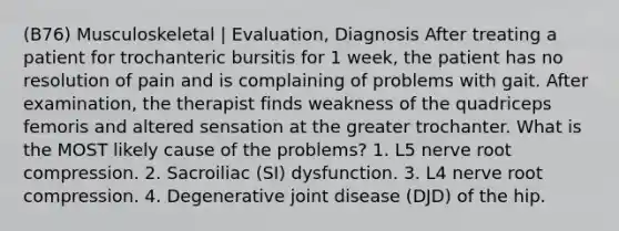 (B76) Musculoskeletal | Evaluation, Diagnosis After treating a patient for trochanteric bursitis for 1 week, the patient has no resolution of pain and is complaining of problems with gait. After examination, the therapist finds weakness of the quadriceps femoris and altered sensation at the greater trochanter. What is the MOST likely cause of the problems? 1. L5 nerve root compression. 2. Sacroiliac (SI) dysfunction. 3. L4 nerve root compression. 4. Degenerative joint disease (DJD) of the hip.