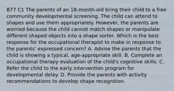 B77 C1 The parents of an 18-month-old bring their child to a free community developmental screening. The child can attend to shapes and use them appropriately. However, the parents are worried because the child cannot match shapes or manipulate different shaped objects into a shape sorter. Which is the best response for the occupational therapist to make in response to the parents' expressed concern? A. Advise the parents that the child is showing a typical, age-appropriate skill. B. Complete an occupational therapy evaluation of the child's cognitive skills. C. Refer the child to the early intervention program for developmental delay. D. Provide the parents with activity recommendations to develop shape recognition.