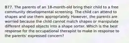 B77. The parents of an 18-month-old bring their child to a free community developmental screening. The child can attend to shapes and use them appropriately. However, the parents are worried because the child cannot match shapes or manipulate different shaped objects into a shape sorter. Which is the best response for the occupational therapist to make in response to the parents' expressed concern?