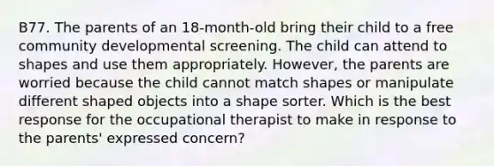 B77. The parents of an 18-month-old bring their child to a free community developmental screening. The child can attend to shapes and use them appropriately. However, the parents are worried because the child cannot match shapes or manipulate different shaped objects into a shape sorter. Which is the best response for the occupational therapist to make in response to the parents' expressed concern?