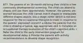 B77. The parents of an 18-month-old bring their child to a free community developmental screening. The child can attend to shapes and use them appropriately. However, the parents are worried because the child cannot match shapes or manipulate different shaped objects into a shape sorter. Which is the best response for the occupational therapist to make in response to the parents' expressed concern? a Advise the parents that the child is showing a typical, age-appropriate skill. b Complete an occupational therapy evaluation of the child's cognitive skills. c Refer the child to the early intervention program for developmental delay. d Provide the parents with activity recommendations to develop shape recognition.