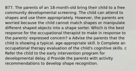 B77. The parents of an 18-month-old bring their child to a free community developmental screening. The child can attend to shapes and use them appropriately. However, the parents are worried because the child cannot match shapes or manipulate different shaped objects into a shape sorter. Which is the best response for the occupational therapist to make in response to the parents' expressed concern? a Advise the parents that the child is showing a typical, age-appropriate skill. b Complete an occupational therapy evaluation of the child's cognitive skills. c Refer the child to the early intervention program for developmental delay. d Provide the parents with activity recommendations to develop shape recognition.