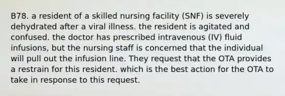 B78. a resident of a skilled nursing facility (SNF) is severely dehydrated after a viral illness. the resident is agitated and confused. the doctor has prescribed intravenous (IV) fluid infusions, but the nursing staff is concerned that the individual will pull out the infusion line. They request that the OTA provides a restrain for this resident. which is the best action for the OTA to take in response to this request.