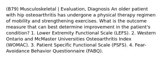 (B79) Musculoskeletal | Evaluation, Diagnosis An older patient with hip osteoarthritis has undergone a physical therapy regimen of mobility and strengthening exercises. What is the outcome measure that can best determine improvement in the patient's condition? 1. Lower Extremity Functional Scale (LEFS). 2. Western Ontario and McMaster Universities Osteoarthritis Index (WOMAC). 3. Patient Specific Functional Scale (PSFS). 4. Fear-Avoidance Behavior Questionnaire (FABQ).