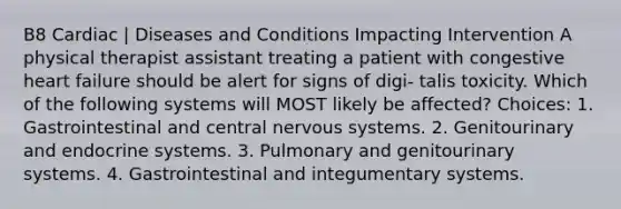 B8 Cardiac | Diseases and Conditions Impacting Intervention A physical therapist assistant treating a patient with congestive heart failure should be alert for signs of digi- talis toxicity. Which of the following systems will MOST likely be affected? Choices: 1. Gastrointestinal and central <a href='https://www.questionai.com/knowledge/kThdVqrsqy-nervous-system' class='anchor-knowledge'>nervous system</a>s. 2. Genitourinary and <a href='https://www.questionai.com/knowledge/k97r8ZsIZg-endocrine-system' class='anchor-knowledge'>endocrine system</a>s. 3. Pulmonary and genitourinary systems. 4. Gastrointestinal and integumentary systems.