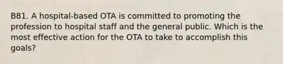 B81. A hospital-based OTA is committed to promoting the profession to hospital staff and the general public. Which is the most effective action for the OTA to take to accomplish this goals?