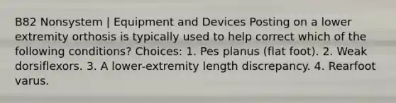 B82 Nonsystem | Equipment and Devices Posting on a lower extremity orthosis is typically used to help correct which of the following conditions? Choices: 1. Pes planus (flat foot). 2. Weak dorsiflexors. 3. A lower-extremity length discrepancy. 4. Rearfoot varus.