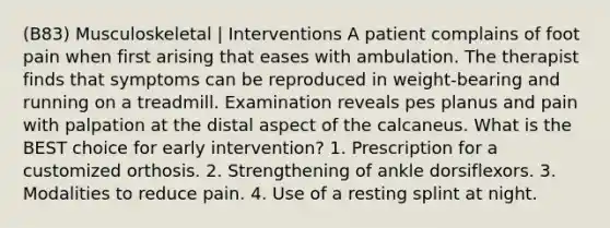 (B83) Musculoskeletal | Interventions A patient complains of foot pain when first arising that eases with ambulation. The therapist finds that symptoms can be reproduced in weight-bearing and running on a treadmill. Examination reveals pes planus and pain with palpation at the distal aspect of the calcaneus. What is the BEST choice for early intervention? 1. Prescription for a customized orthosis. 2. Strengthening of ankle dorsiflexors. 3. Modalities to reduce pain. 4. Use of a resting splint at night.