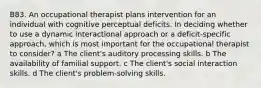 B83. An occupational therapist plans intervention for an individual with cognitive perceptual deficits. In deciding whether to use a dynamic interactional approach or a deficit-specific approach, which is most important for the occupational therapist to consider? a The client's auditory processing skills. b The availability of familial support. c The client's social interaction skills. d The client's problem-solving skills.