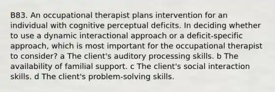 B83. An occupational therapist plans intervention for an individual with cognitive perceptual deficits. In deciding whether to use a dynamic interactional approach or a deficit-specific approach, which is most important for the occupational therapist to consider? a The client's auditory processing skills. b The availability of familial support. c The client's social interaction skills. d The client's problem-solving skills.