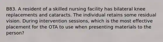 B83. A resident of a skilled nursing facility has bilateral knee replacements and cataracts. The individual retains some residual vision. During intervention sessions, which is the most effective placement for the OTA to use when presenting materials to the person?