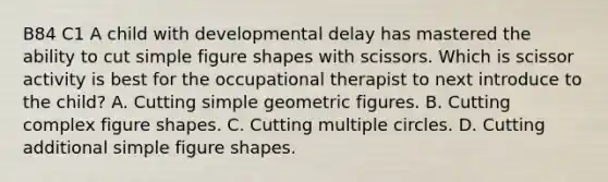 B84 C1 A child with developmental delay has mastered the ability to cut simple figure shapes with scissors. Which is scissor activity is best for the occupational therapist to next introduce to the child? A. Cutting simple geometric figures. B. Cutting complex figure shapes. C. Cutting multiple circles. D. Cutting additional simple figure shapes.